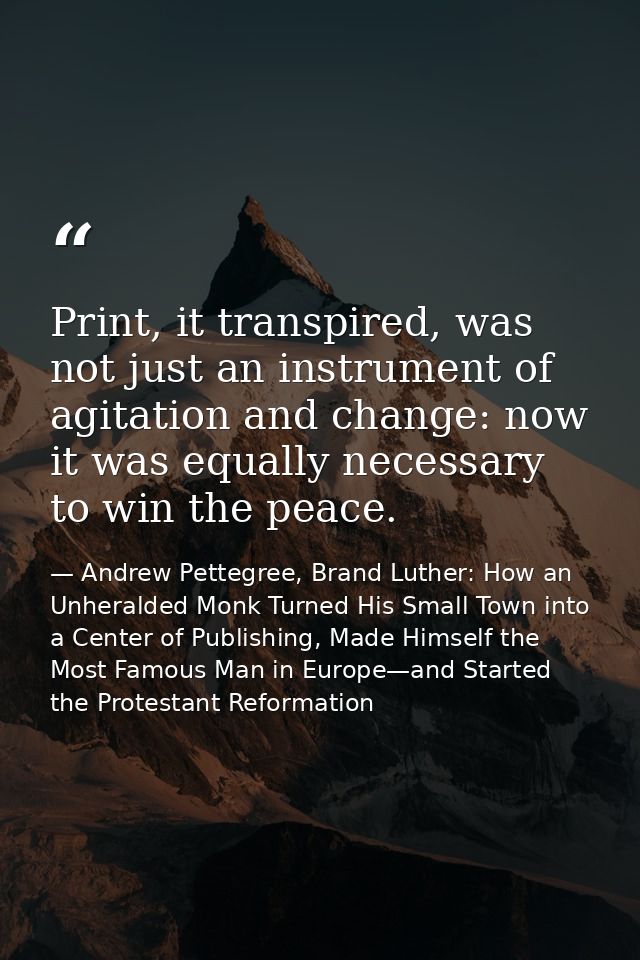 Print, it transpired, was not just an instrument of agitation and change: now it was equally necessary to win the peace. — Andrew Pettegree, Brand Luther: How an Unheralded Monk Turned His Small Town into a Center of Publishing, Made Himself the Most Famous Man in Europe—and Started the Protestant Reformation