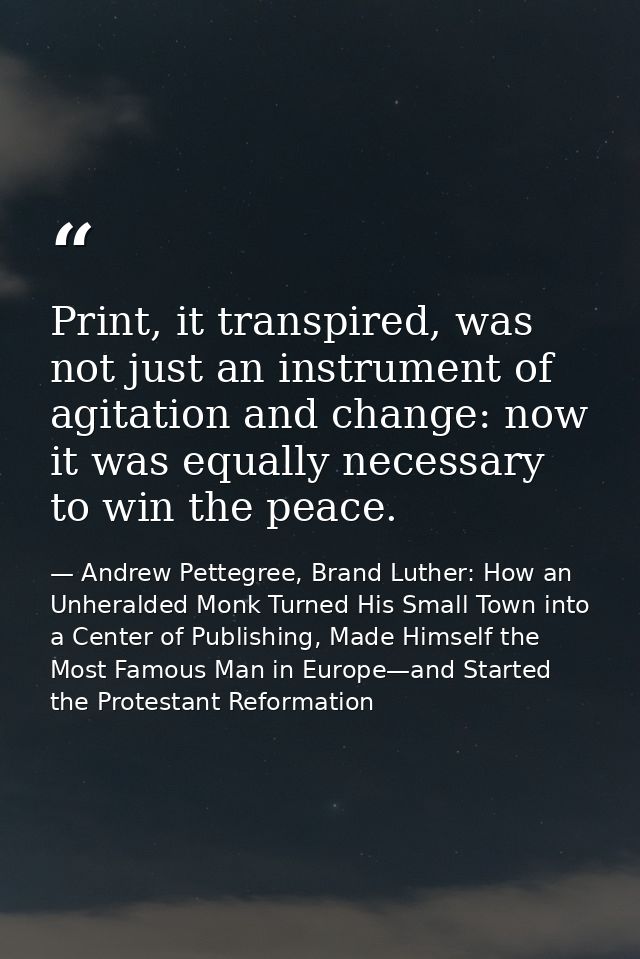 Print, it transpired, was not just an instrument of agitation and change: now it was equally necessary to win the peace. — Andrew Pettegree, Brand Luther: How an Unheralded Monk Turned His Small Town into a Center of Publishing, Made Himself the Most Famous Man in Europe—and Started the Protestant Reformation