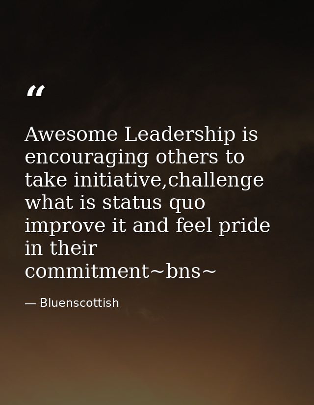 Awesome ‪‎Leadership‬ is encouraging others to take initiative,challenge what is status quo improve it and feel pride in — Bluenscottish
