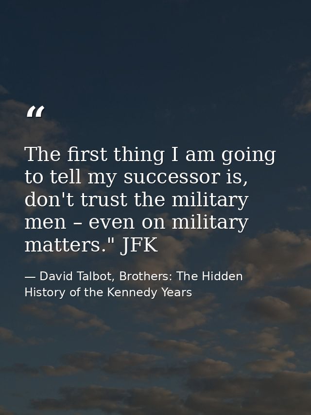 The first thing I am going to tell my successor is, don't trust the military men – even on military matters." JFK — David Talbot, Brothers: The Hidden History of the Kennedy Years