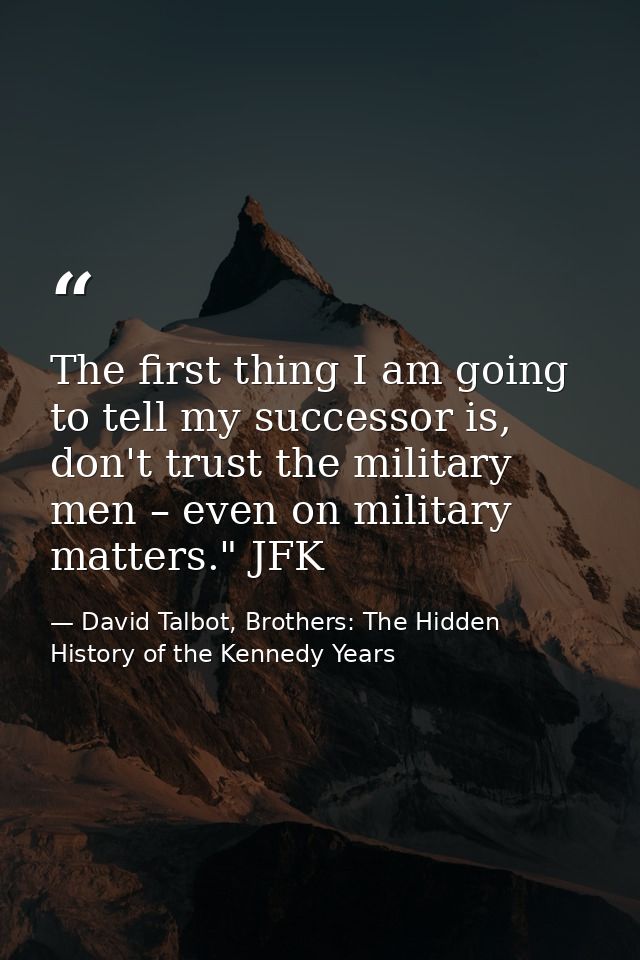 The first thing I am going to tell my successor is, don't trust the military men – even on military matters." JFK — David Talbot, Brothers: The Hidden History of the Kennedy Years