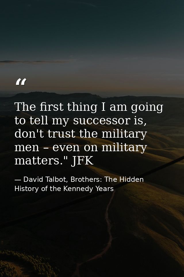 The first thing I am going to tell my successor is, don't trust the military men – even on military matters." JFK — David Talbot, Brothers: The Hidden History of the Kennedy Years