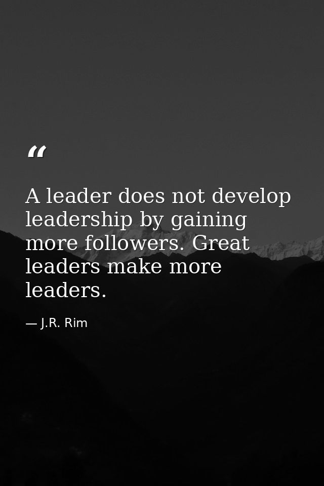 A leader does not develop leadership by gaining more followers. Great leaders make more leaders. — J.R. Rim