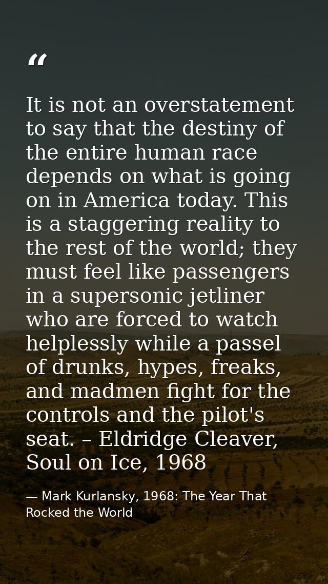 It is not an overstatement to say that the destiny of the entire human race depends on what is going on in America today — Mark Kurlansky, 1968: The Year That Rocked the World
