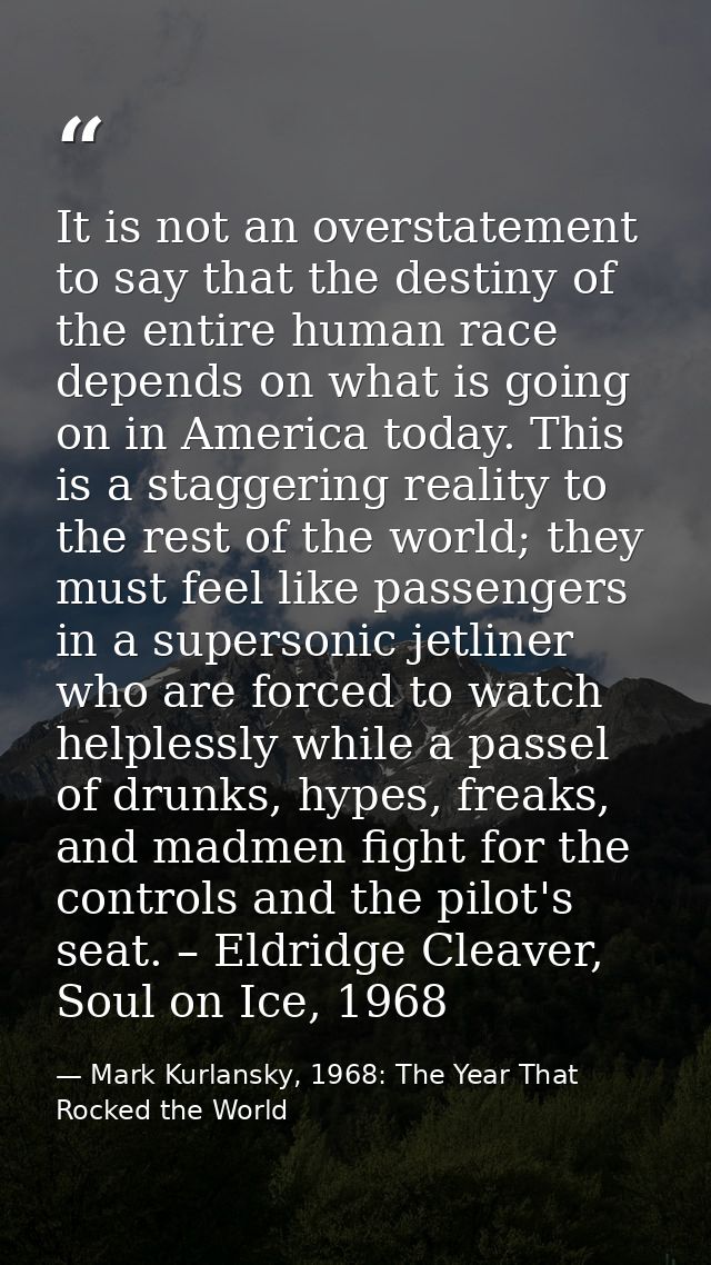 It is not an overstatement to say that the destiny of the entire human race depends on what is going on in America today — Mark Kurlansky, 1968: The Year That Rocked the World