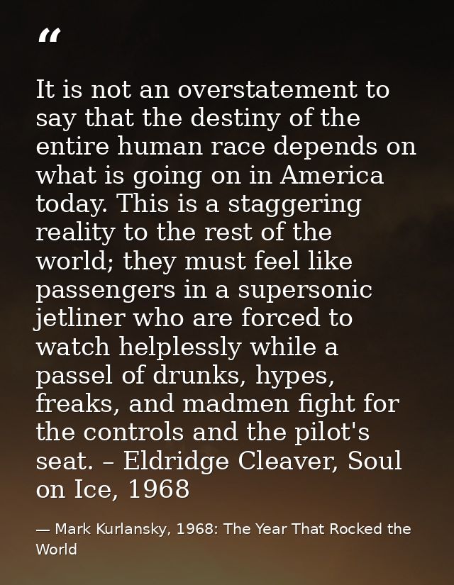 It is not an overstatement to say that the destiny of the entire human race depends on what is going on in America today — Mark Kurlansky, 1968: The Year That Rocked the World