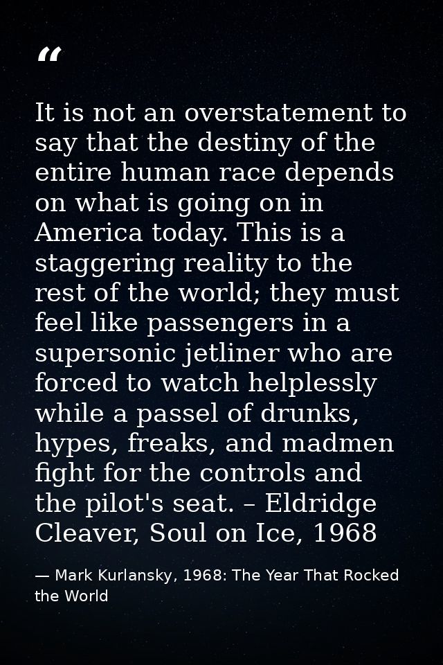 It is not an overstatement to say that the destiny of the entire human race depends on what is going on in America today — Mark Kurlansky, 1968: The Year That Rocked the World