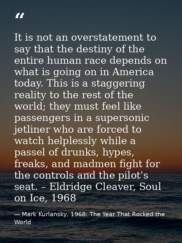 It is not an overstatement to say that the destiny of the entire human race depends on what is going on in America today — Mark Kurlansky, 1968: The Year That Rocked the World