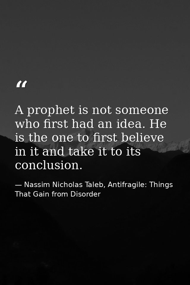 A prophet is not someone who first had an idea. He is the one to first believe in it and take it to its conclusion. — Nassim Nicholas Taleb, Antifragile: Things That Gain from Disorder