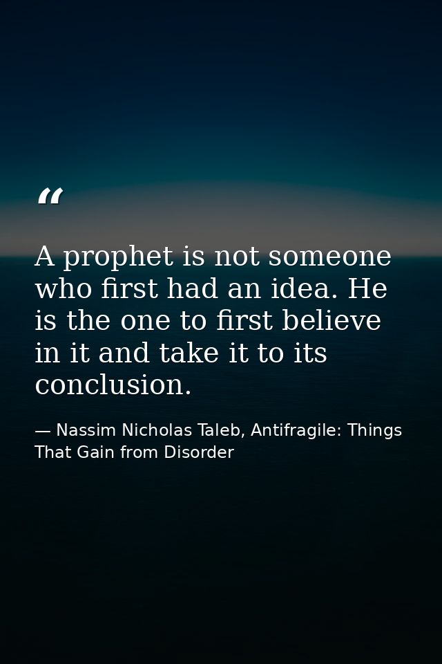 A prophet is not someone who first had an idea. He is the one to first believe in it and take it to its conclusion. — Nassim Nicholas Taleb, Antifragile: Things That Gain from Disorder
