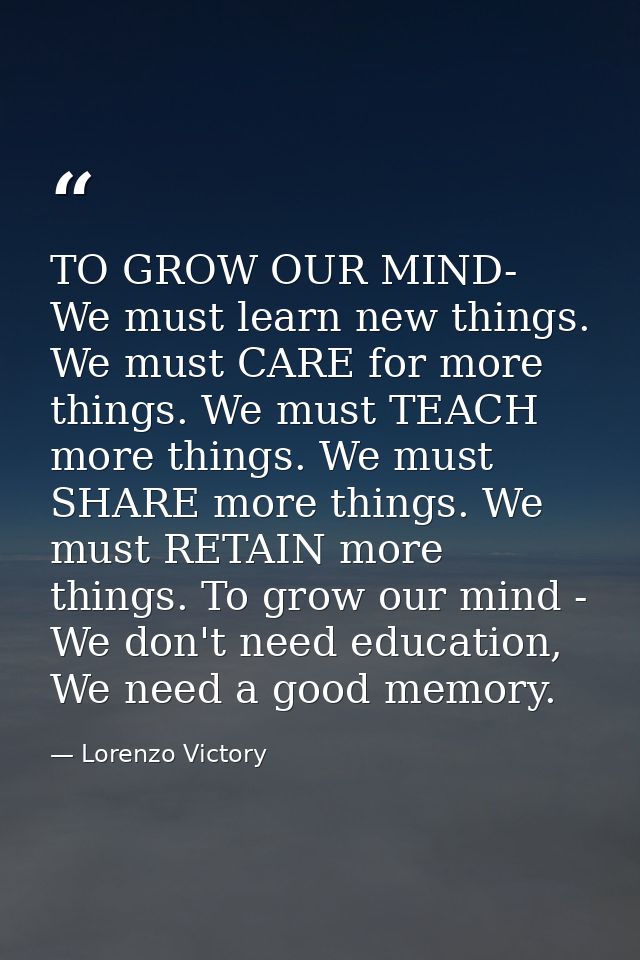 TO GROW OUR MIND- We must learn new things. We must CARE for more things. We must TEACH more things. We must SHARE more  — Lorenzo Victory