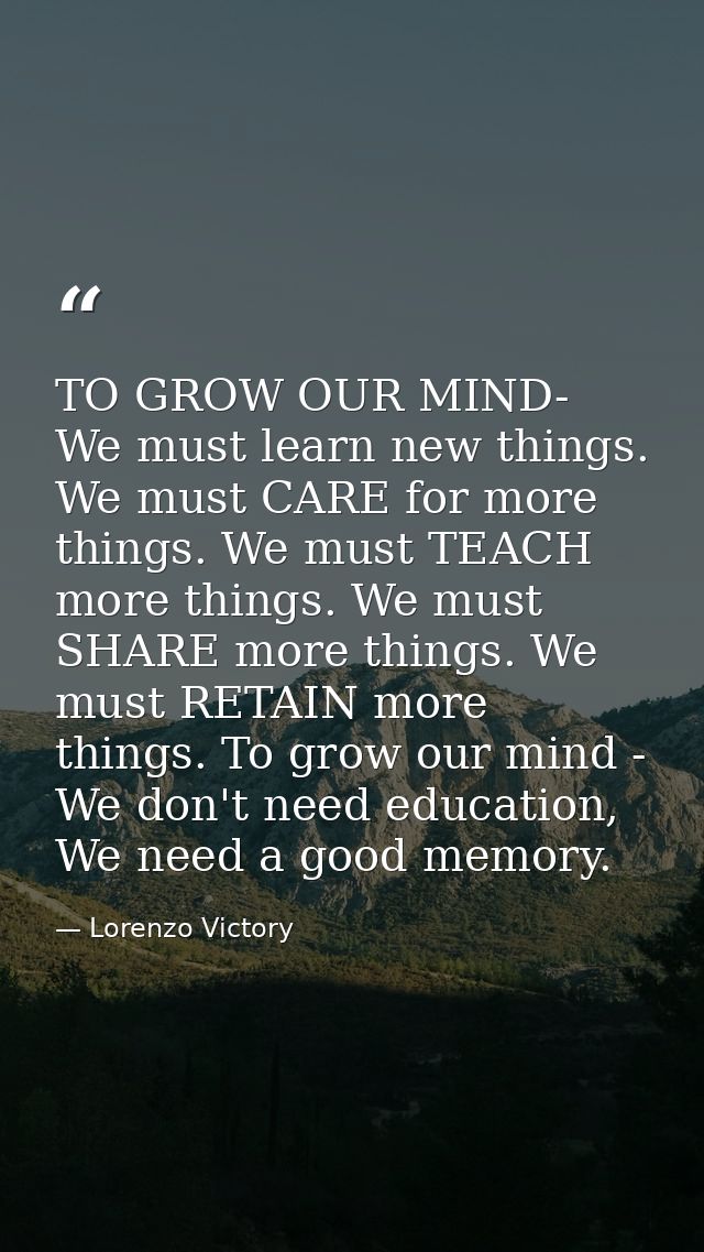TO GROW OUR MIND- We must learn new things. We must CARE for more things. We must TEACH more things. We must SHARE more  — Lorenzo Victory