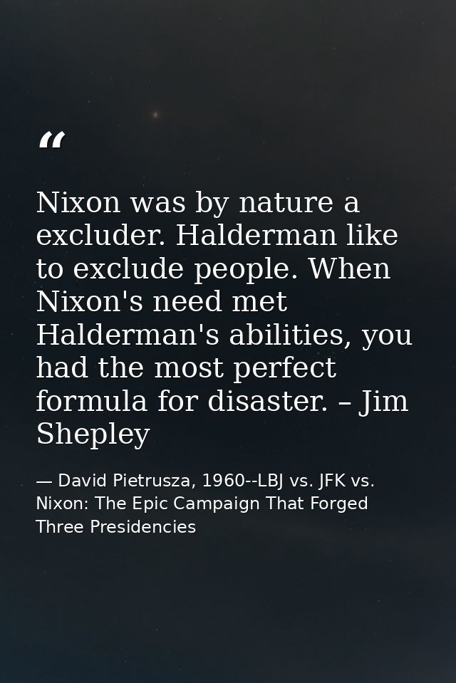 Nixon was by nature a excluder. Halderman like to exclude people. When Nixon's need met Halderman's abilities, you had t — David Pietrusza, 1960--LBJ vs. JFK vs. Nixon: The Epic Campaign That Forged Three Presidencies