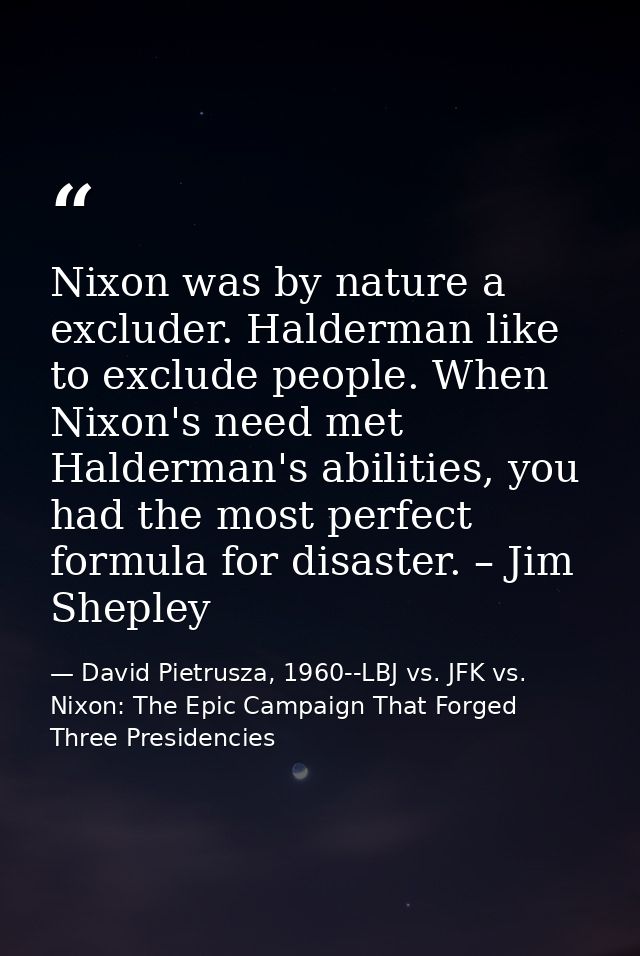Nixon was by nature a excluder. Halderman like to exclude people. When Nixon's need met Halderman's abilities, you had t — David Pietrusza, 1960--LBJ vs. JFK vs. Nixon: The Epic Campaign That Forged Three Presidencies