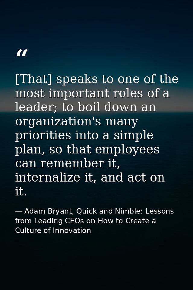 [That] speaks to one of the most important roles of a leader; to boil down an organization's many priorities into a simp — Adam Bryant, Quick and Nimble: Lessons from Leading CEOs on How to Create a Culture of Innovation