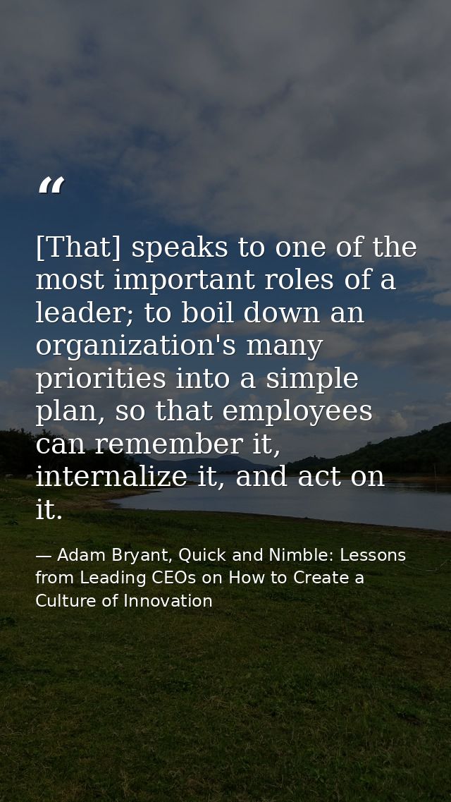 [That] speaks to one of the most important roles of a leader; to boil down an organization's many priorities into a simp — Adam Bryant, Quick and Nimble: Lessons from Leading CEOs on How to Create a Culture of Innovation