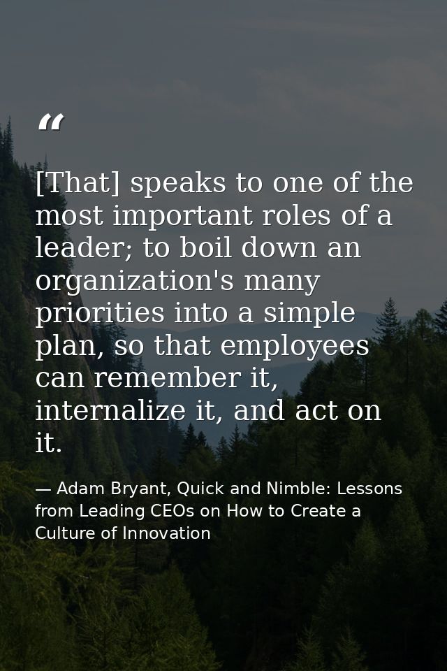 [That] speaks to one of the most important roles of a leader; to boil down an organization's many priorities into a simp — Adam Bryant, Quick and Nimble: Lessons from Leading CEOs on How to Create a Culture of Innovation