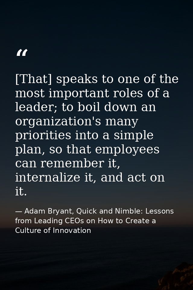 [That] speaks to one of the most important roles of a leader; to boil down an organization's many priorities into a simp — Adam Bryant, Quick and Nimble: Lessons from Leading CEOs on How to Create a Culture of Innovation