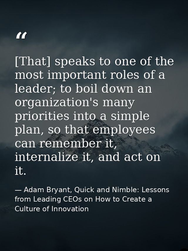 [That] speaks to one of the most important roles of a leader; to boil down an organization's many priorities into a simp — Adam Bryant, Quick and Nimble: Lessons from Leading CEOs on How to Create a Culture of Innovation