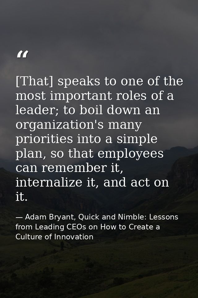 [That] speaks to one of the most important roles of a leader; to boil down an organization's many priorities into a simp — Adam Bryant, Quick and Nimble: Lessons from Leading CEOs on How to Create a Culture of Innovation