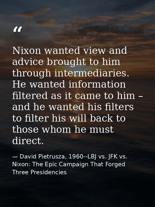 Nixon wanted view and advice brought to him through intermediaries. He wanted information filtered as it came to him – a — David Pietrusza, 1960--LBJ vs. JFK vs. Nixon: The Epic Campaign That Forged Three Presidencies