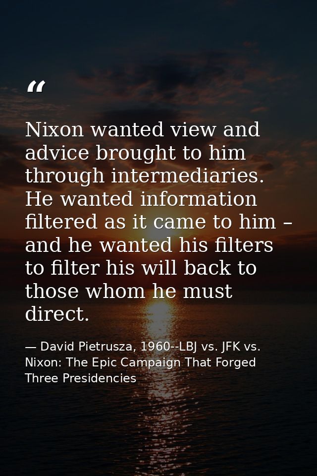 Nixon wanted view and advice brought to him through intermediaries. He wanted information filtered as it came to him – a — David Pietrusza, 1960--LBJ vs. JFK vs. Nixon: The Epic Campaign That Forged Three Presidencies