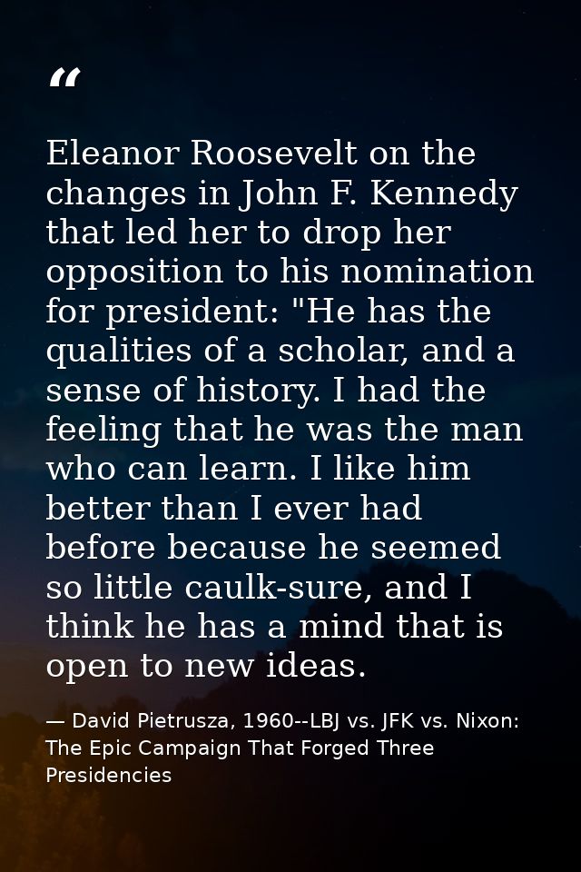 Eleanor Roosevelt on the changes in John F. Kennedy that led her to drop her opposition to his nomination for president: — David Pietrusza, 1960--LBJ vs. JFK vs. Nixon: The Epic Campaign That Forged Three Presidencies
