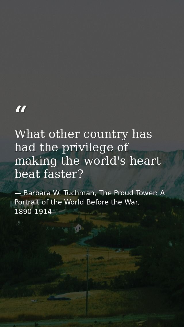 What other country has had the privilege of making the world's heart beat faster? — Barbara W. Tuchman, The Proud Tower: A Portrait of the World Before the War, 1890-1914