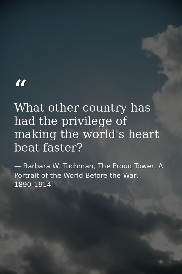 What other country has had the privilege of making the world's heart beat faster? — Barbara W. Tuchman, The Proud Tower: A Portrait of the World Before the War, 1890-1914