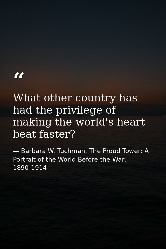 What other country has had the privilege of making the world's heart beat faster? — Barbara W. Tuchman, The Proud Tower: A Portrait of the World Before the War, 1890-1914