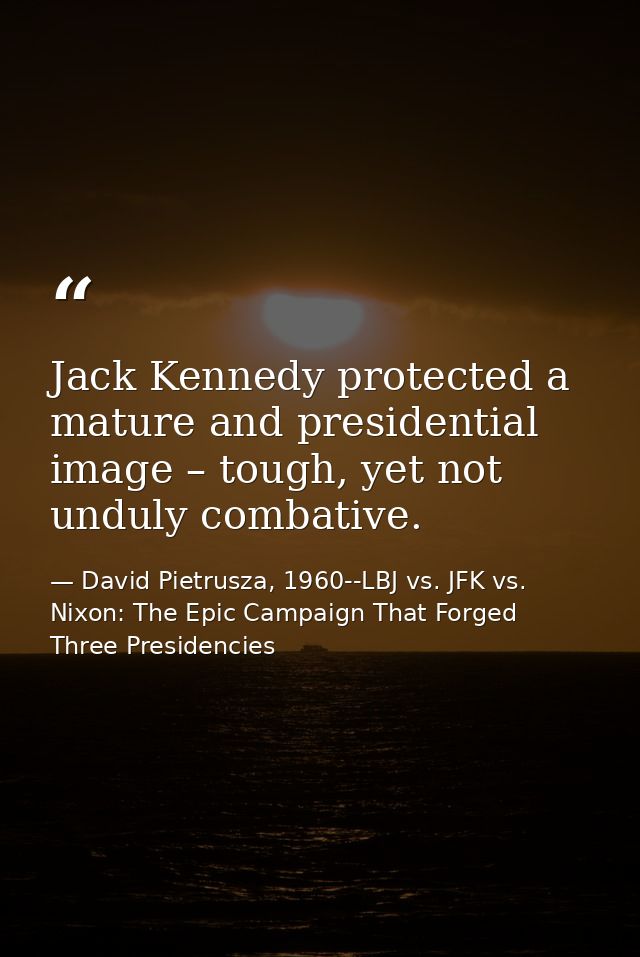Jack Kennedy protected a mature and presidential image – tough, yet not unduly combative. — David Pietrusza, 1960--LBJ vs. JFK vs. Nixon: The Epic Campaign That Forged Three Presidencies