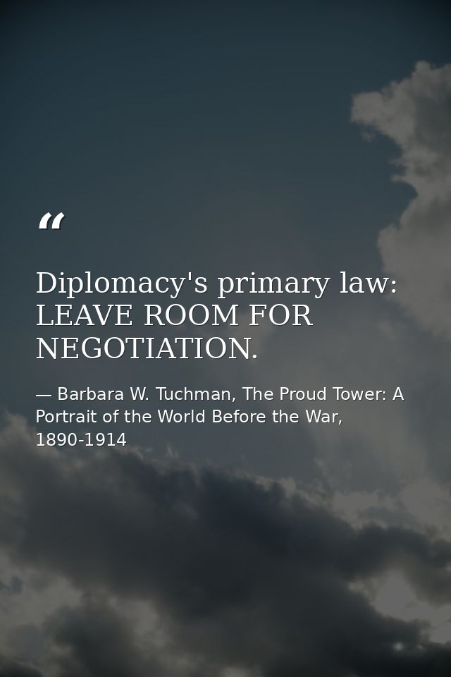Diplomacy's primary law: LEAVE ROOM FOR NEGOTIATION. — Barbara W. Tuchman, The Proud Tower: A Portrait of the World Before the War, 1890-1914