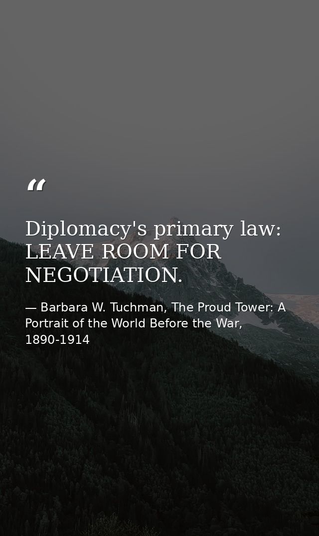 Diplomacy's primary law: LEAVE ROOM FOR NEGOTIATION. — Barbara W. Tuchman, The Proud Tower: A Portrait of the World Before the War, 1890-1914
