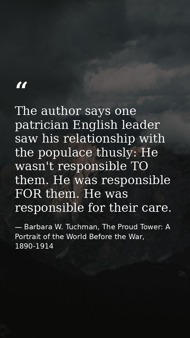 The author says one patrician English leader saw his relationship with the populace thusly: He wasn't responsible TO the — Barbara W. Tuchman, The Proud Tower: A Portrait of the World Before the War, 1890-1914