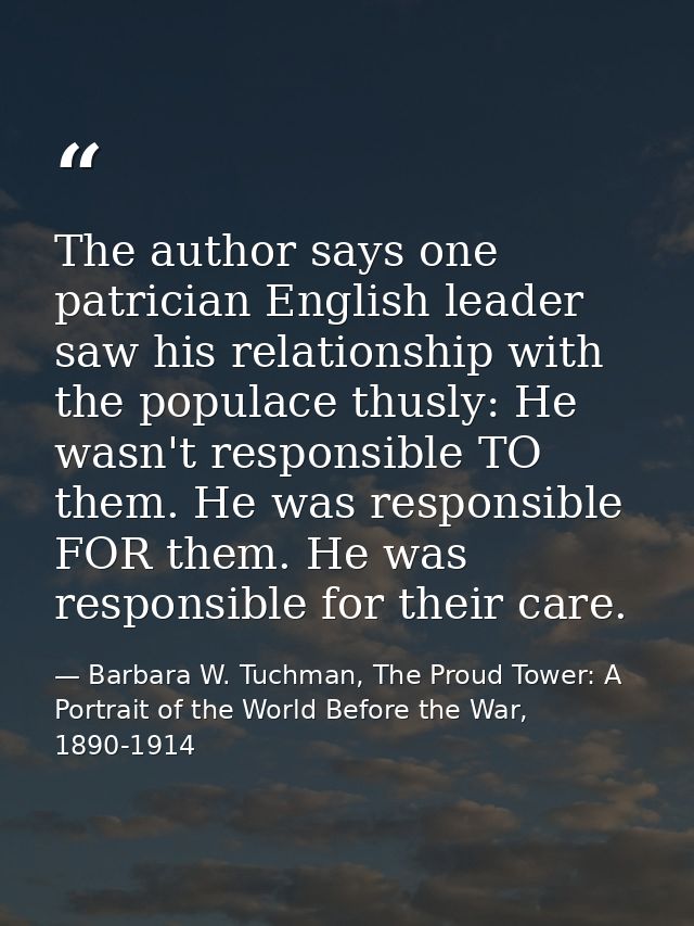 The author says one patrician English leader saw his relationship with the populace thusly: He wasn't responsible TO the — Barbara W. Tuchman, The Proud Tower: A Portrait of the World Before the War, 1890-1914
