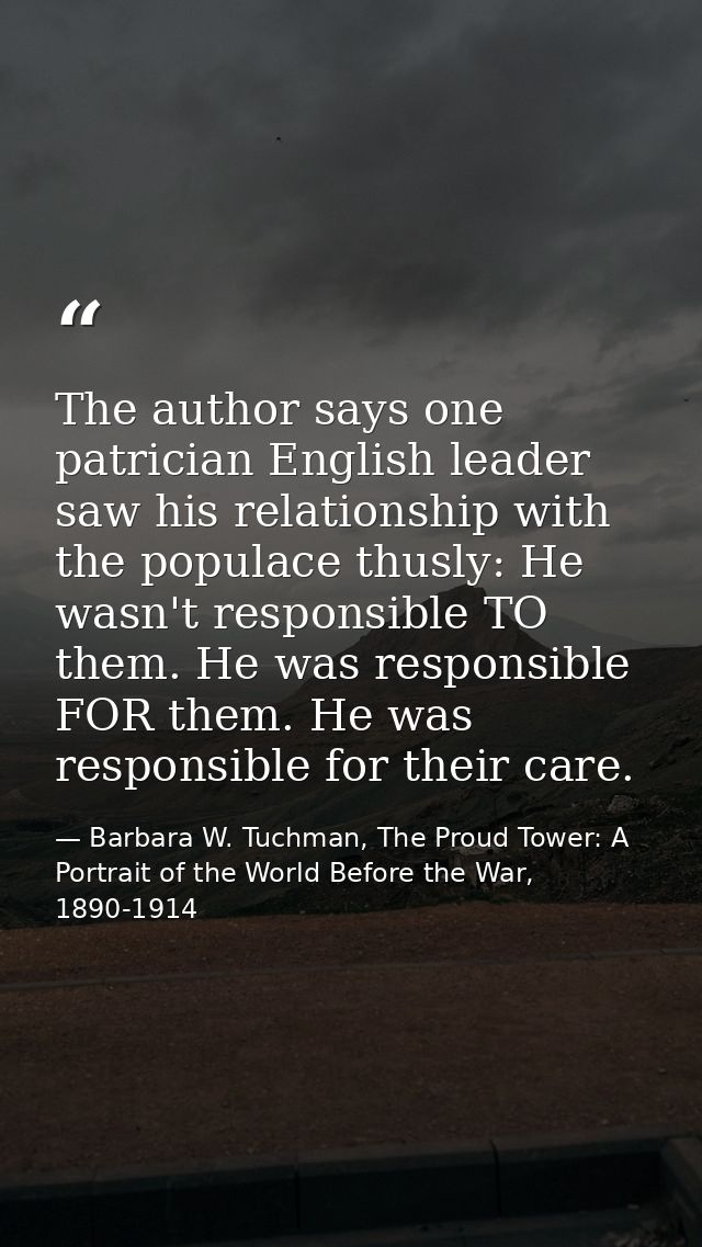 The author says one patrician English leader saw his relationship with the populace thusly: He wasn't responsible TO the — Barbara W. Tuchman, The Proud Tower: A Portrait of the World Before the War, 1890-1914