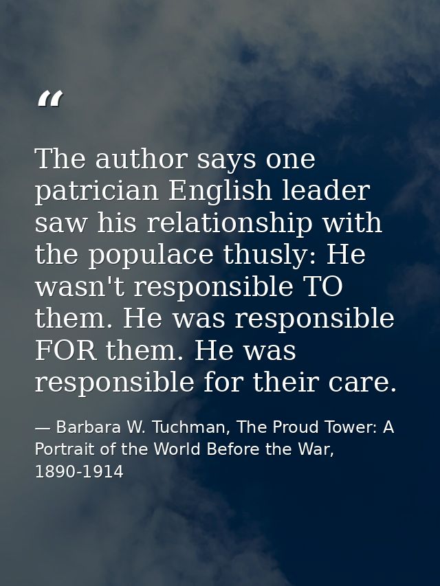 The author says one patrician English leader saw his relationship with the populace thusly: He wasn't responsible TO the — Barbara W. Tuchman, The Proud Tower: A Portrait of the World Before the War, 1890-1914
