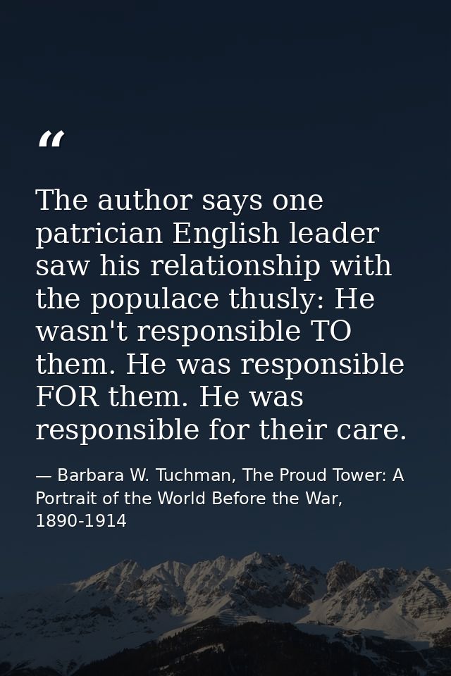 The author says one patrician English leader saw his relationship with the populace thusly: He wasn't responsible TO the — Barbara W. Tuchman, The Proud Tower: A Portrait of the World Before the War, 1890-1914