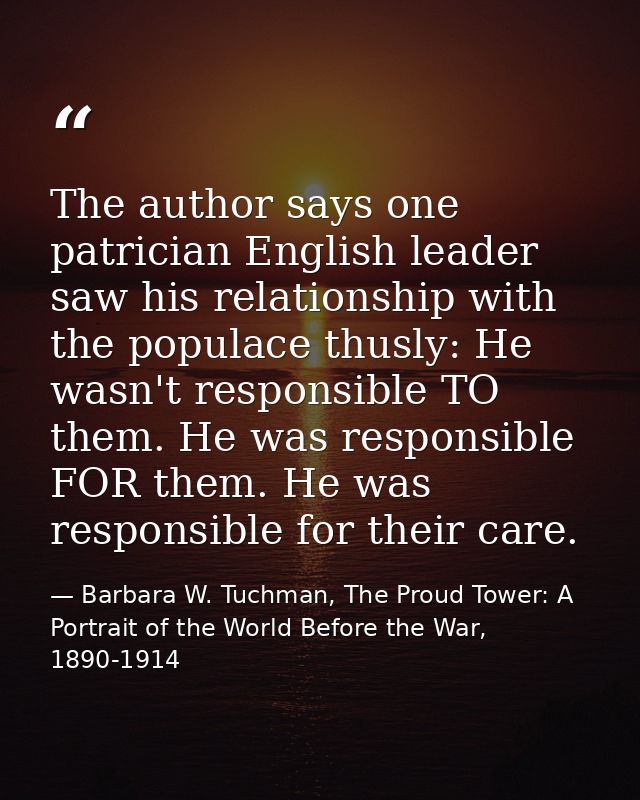 The author says one patrician English leader saw his relationship with the populace thusly: He wasn't responsible TO the — Barbara W. Tuchman, The Proud Tower: A Portrait of the World Before the War, 1890-1914