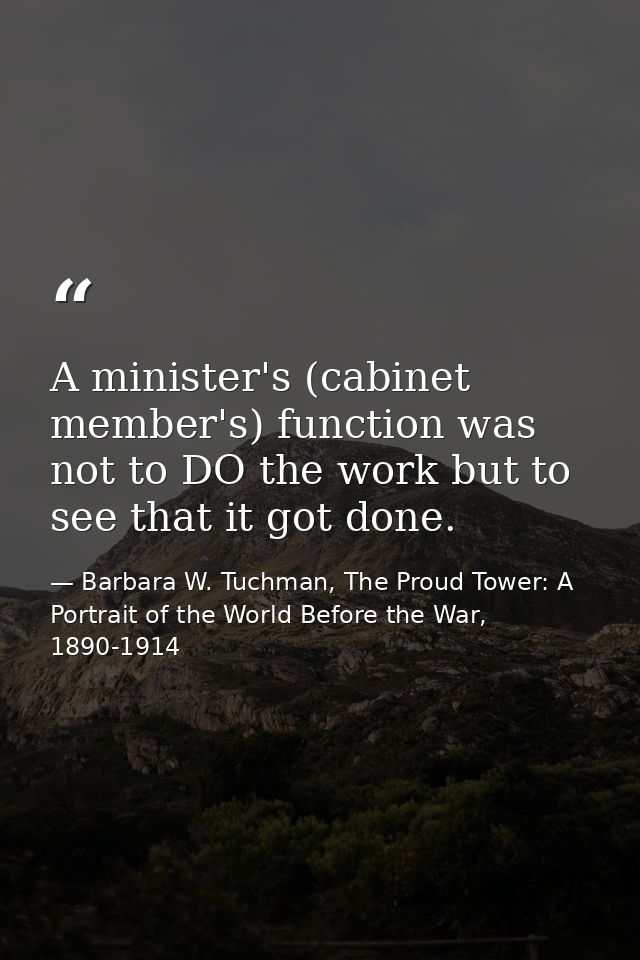 A minister's (cabinet member's) function was not to DO the work but to see that it got done. — Barbara W. Tuchman, The Proud Tower: A Portrait of the World Before the War, 1890-1914