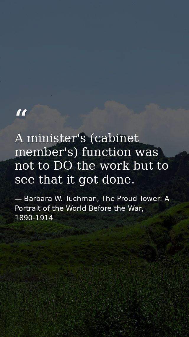 A minister's (cabinet member's) function was not to DO the work but to see that it got done. — Barbara W. Tuchman, The Proud Tower: A Portrait of the World Before the War, 1890-1914