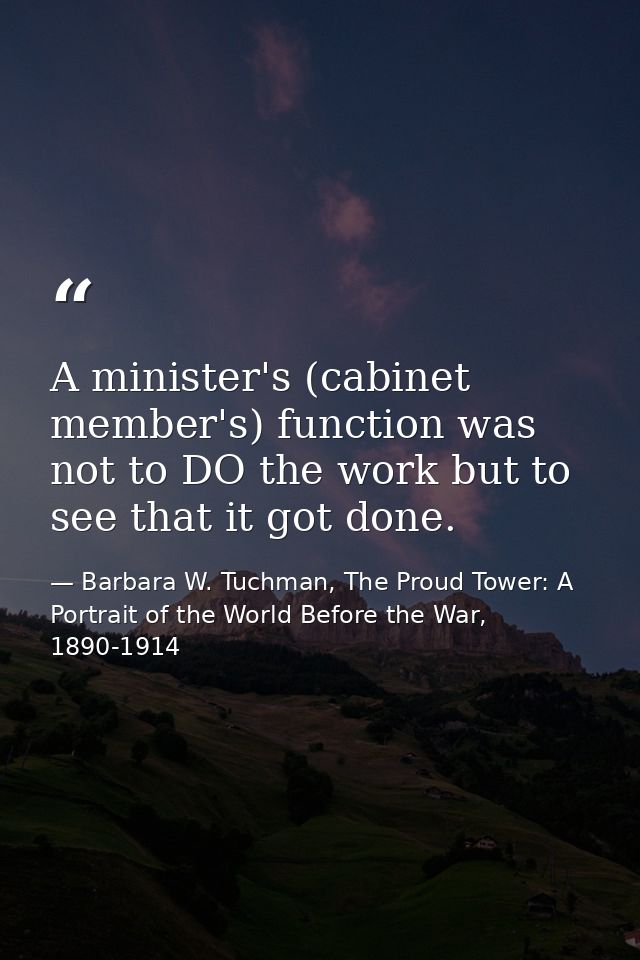 A minister's (cabinet member's) function was not to DO the work but to see that it got done. — Barbara W. Tuchman, The Proud Tower: A Portrait of the World Before the War, 1890-1914