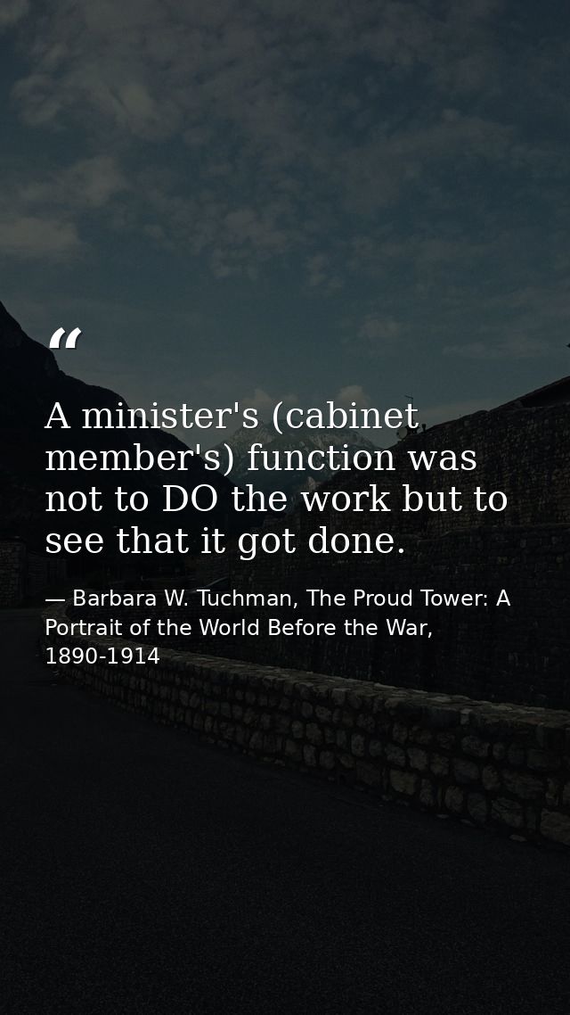 A minister's (cabinet member's) function was not to DO the work but to see that it got done. — Barbara W. Tuchman, The Proud Tower: A Portrait of the World Before the War, 1890-1914