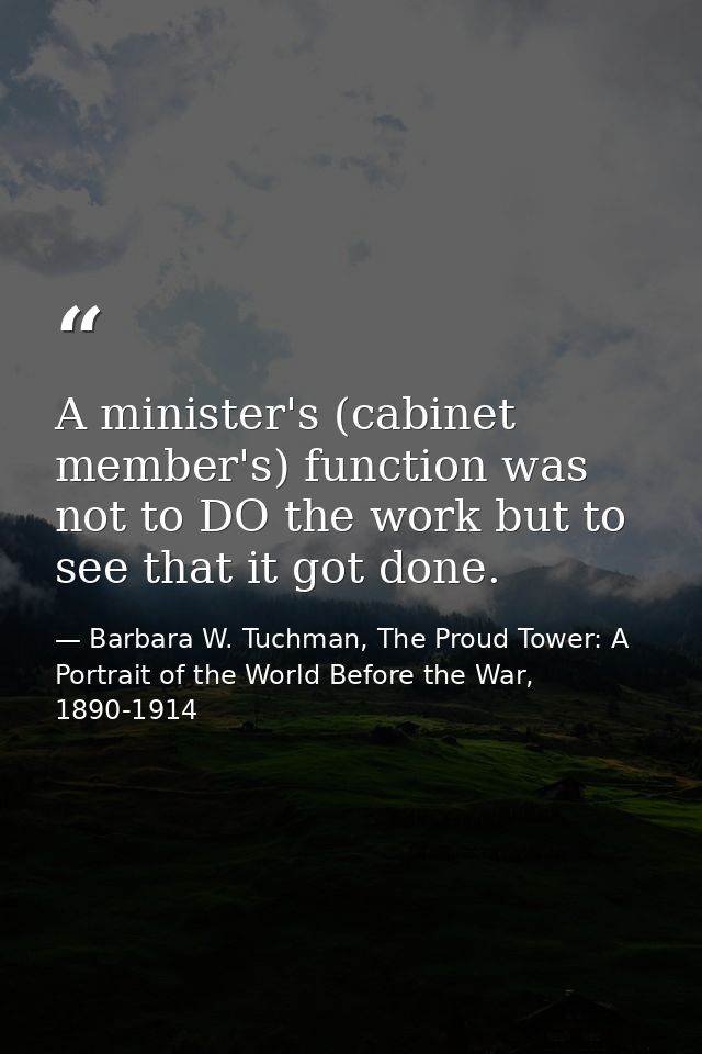 A minister's (cabinet member's) function was not to DO the work but to see that it got done. — Barbara W. Tuchman, The Proud Tower: A Portrait of the World Before the War, 1890-1914