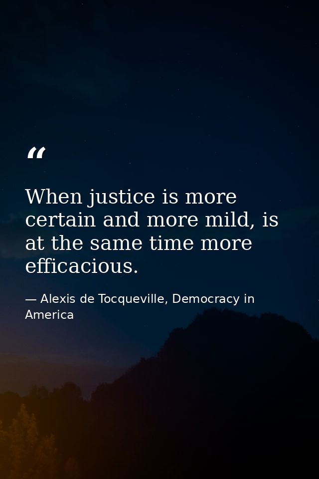 When justice is more certain and more mild, is at the same time more efficacious. — Alexis de Tocqueville, Democracy in America