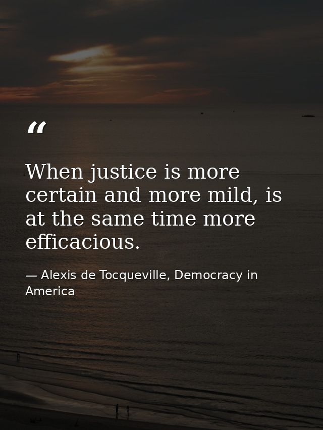 When justice is more certain and more mild, is at the same time more efficacious. — Alexis de Tocqueville, Democracy in America