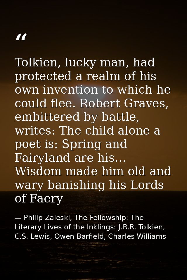 Tolkien, lucky man, had protected a realm of his own invention to which he could flee. Robert Graves, embittered by batt — Philip Zaleski, The Fellowship: The Literary Lives of the Inklings: J.R.R. Tolkien, C.S. Lewis, Owen Barfield, Charles Williams