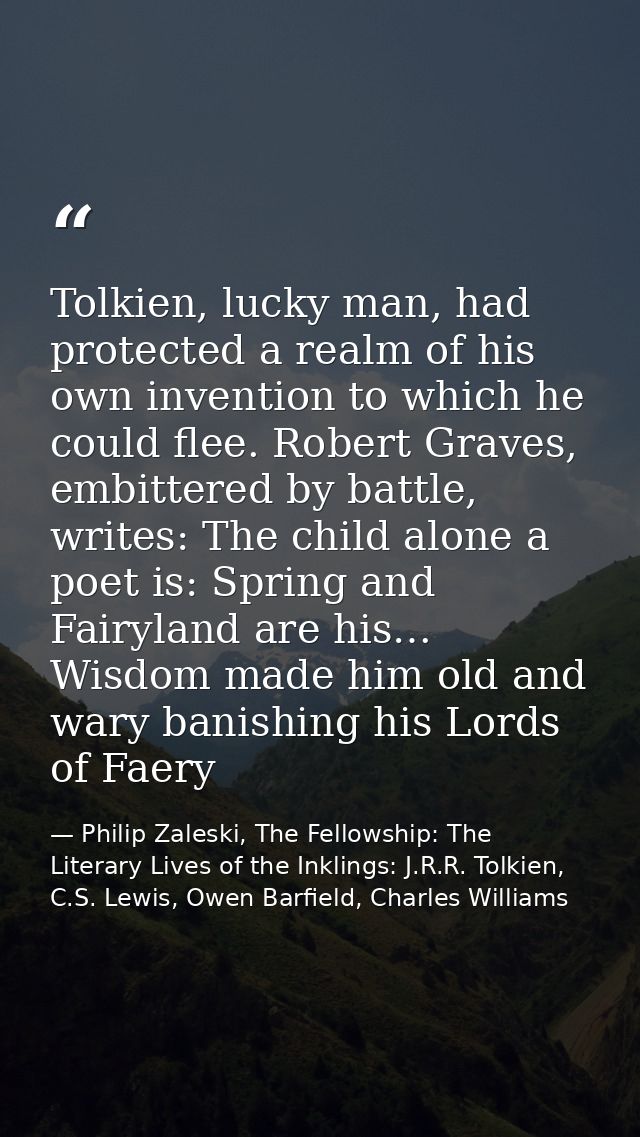 Tolkien, lucky man, had protected a realm of his own invention to which he could flee. Robert Graves, embittered by batt — Philip Zaleski, The Fellowship: The Literary Lives of the Inklings: J.R.R. Tolkien, C.S. Lewis, Owen Barfield, Charles Williams