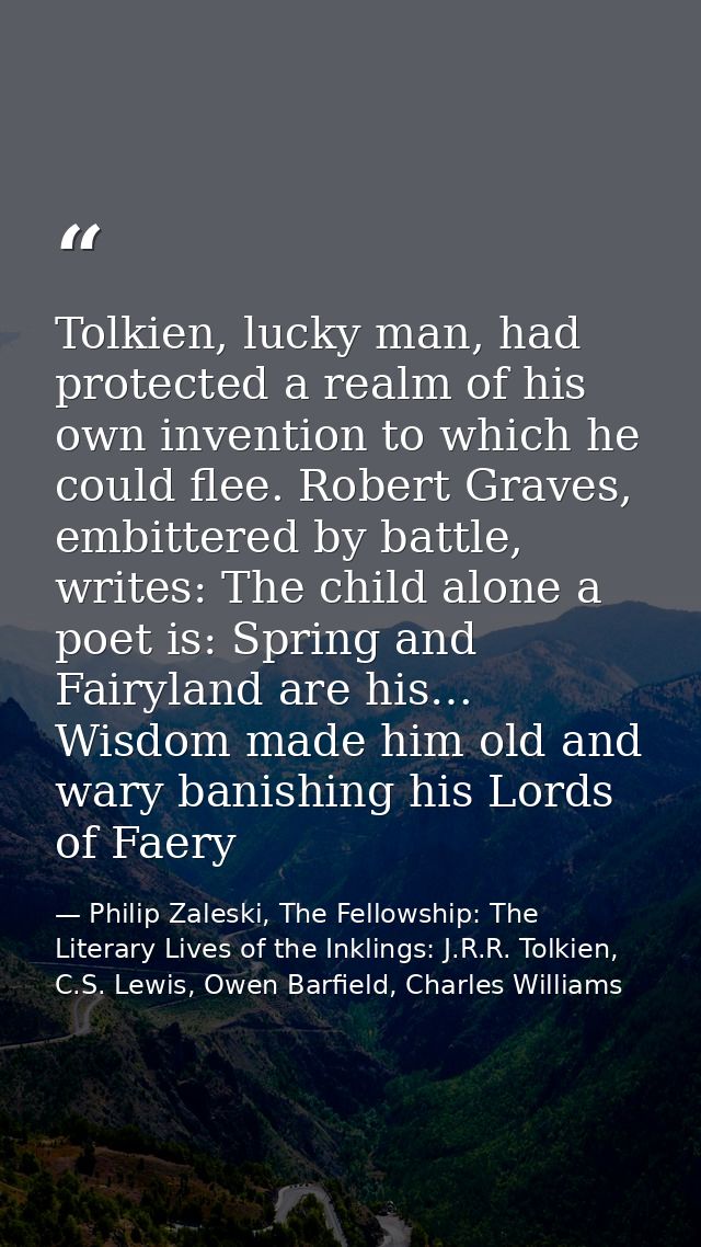 Tolkien, lucky man, had protected a realm of his own invention to which he could flee. Robert Graves, embittered by batt — Philip Zaleski, The Fellowship: The Literary Lives of the Inklings: J.R.R. Tolkien, C.S. Lewis, Owen Barfield, Charles Williams
