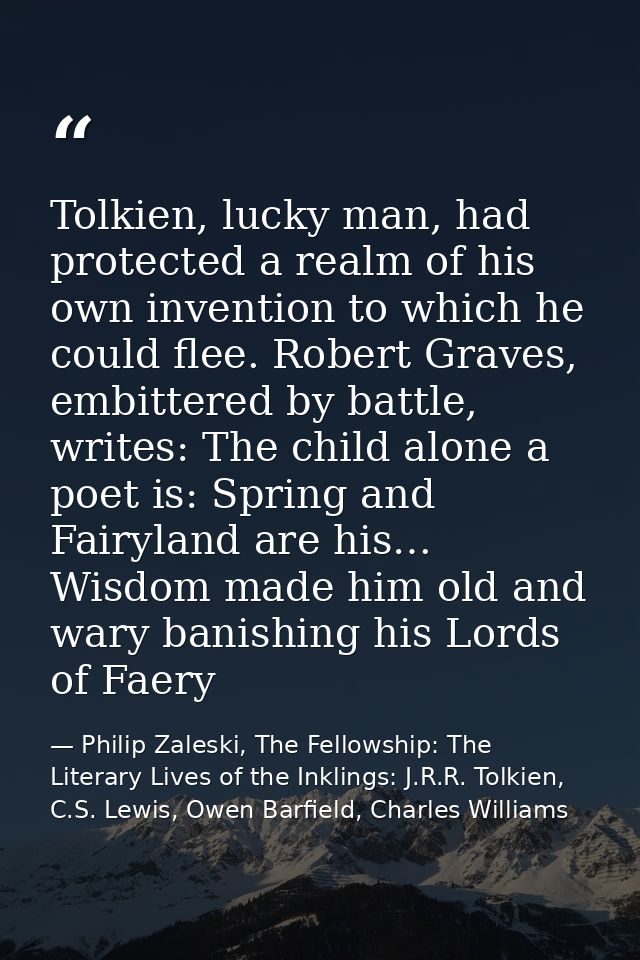 Tolkien, lucky man, had protected a realm of his own invention to which he could flee. Robert Graves, embittered by batt — Philip Zaleski, The Fellowship: The Literary Lives of the Inklings: J.R.R. Tolkien, C.S. Lewis, Owen Barfield, Charles Williams